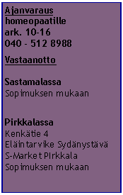 Tekstiruutu: Ajanvaraus
homeopaatille
ark. 10-16
040 - 512 8988
Vastaanotto
Sastamalassa
Sopimuksen mukaan
Pirkkalassa
Kenkätie 4
Eläintarvike Sydänystävä
S-Market PIrkkala
Sopimuksen mukaan